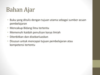 Bahan Ajar
• Buku yang ditulis dengan tujuan utama sebagai sumber acuan
pembelajaran
• Mencakup Bidang Ilmu tertentu
• Memenuhi kaidah penulisan karya ilmiah
• Diterbitkan dan disebarluaskan
• Disusun untuk mencapai tujuan pembelajaran atau
kompetensi tertentu
 