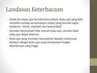 Landasan Keterbacaan
• Cetak biru buku ajar bersifat komunikatif. Buku ajar yang baik
memiliki metode penyampaian materi yang bersifat lugas,
akademis, ilmiah, edukatif, dan komunikatif.
• Semakin komunikatif sifat sebuah buku ajar, semakin baik
buku ajar dapat diterima
• Buku ajar yang memberi kemudahan kepada mahasiswa
disebut sebagai buku ajar yang mempunyai tingkat
keterbacaan yang tinggi.
 