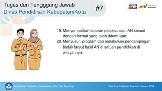 Kementerian Pendidikan, Kebudayaan, Riset, dan Teknologi Workshop Kebijakan Asesmen Nasional 2024
Tugas dan Tangggung Jawab
Dinas Pendidikan Kabupaten/Kota
#7
19. Menyampaikan laporan pelaksanaan AN sesuai
dengan format yang telah ditentukan;
20. Menyusun program dan melakukan pendampingan
tindak lanjut hasil AN di satuan pendidikan di
wilayahnya.
 