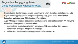 Kementerian Pendidikan, Kebudayaan, Riset, dan Teknologi Workshop Kebijakan Asesmen Nasional 2024
Tugas dan Tangggung Jawab
Dinas Pendidikan Kabupaten/Kota
#8
Selain tugas dan tanggung jawab seperti yang telah diuraikan sebelumnya, ada
tugas dan tanggung jawab yang lebih penting lagi, yaitu perlu memastikan
integritas pelaksanaan AN di satuan Pendidikan.
Agar AN dapat berjalan sesuai dengan tujuannya, saat pelaksanaan AN hal yang
dilakukan dinas pendidikan antara lain:
• memastikan tersedianya jumlah pengawas AN yang cukup dari satuan
pendidikan lain agar integritas AN terjaga
• melakukan pemantauan persiapan dan pelaksanaan AN
 