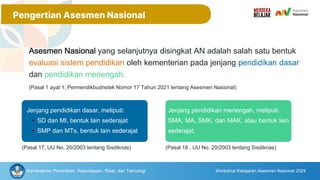 Asesmen Nasional yang selanjutnya disingkat AN adalah salah satu bentuk
evaluasi sistem pendidikan oleh kementerian pada jenjang pendidikan dasar
dan pendidikan menengah.
(Pasal 1 ayat 1; Permendikbudristek Nomor 17 Tahun 2021 tentang Asesmen Nasional)
Jenjang pendidikan dasar, meliputi:
• SD dan MI, bentuk lain sederajat
• SMP dan MTs, bentuk lain sederajat
(Pasal 17, UU No. 20/2003 tentang Sisdiknas)
Jenjang pendidikan menengah, meliputi:
SMA, MA, SMK, dan MAK, atau bentuk lain
sederajat.
(Pasal 18 , UU No. 20/2003 tentang Sisdiknas)
Kementerian Pendidikan, Kebudayaan, Riset, dan Teknologi Workshop Kebijakan Asesmen Nasional 2024
Pengertian Asesmen Nasional
 
