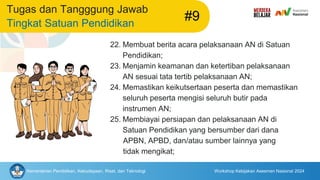 Kementerian Pendidikan, Kebudayaan, Riset, dan Teknologi Workshop Kebijakan Asesmen Nasional 2024
Tugas dan Tangggung Jawab
Tingkat Satuan Pendidikan
#9
22. Membuat berita acara pelaksanaan AN di Satuan
Pendidikan;
23. Menjamin keamanan dan ketertiban pelaksanaan
AN sesuai tata tertib pelaksanaan AN;
24. Memastikan keikutsertaan peserta dan memastikan
seluruh peserta mengisi seluruh butir pada
instrumen AN;
25. Membiayai persiapan dan pelaksanaan AN di
Satuan Pendidikan yang bersumber dari dana
APBN, APBD, dan/atau sumber lainnya yang
tidak mengikat;
 