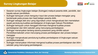 Kementerian Pendidikan, Kebudayaan, Riset, dan Teknologi Workshop Kebijakan Asesmen Nasional 2024
Survey Lingkungan Belajar
• Sasaran survey lingkungan belajar (Sulingjar) meliputi peserta didik, pendidik, dan
kepala satuan pendidikan.
• Sulingjar bertujuan untuk mengukur input dan proses belajar-mengajar yang
berdampak pada proses dan hasil belajar peserta didik.
• Sulingjar sebagai alat ukur yang digunakan untuk mengevaluasi dan memetakan
aspek pendukung kualitas pembelajaran di lingkungan Satuan Pendidikan
• Sulingjar bertujuan untuk menggali informasi mengenai kualitas proses
pembelajaran dan iklim sekolah yang menunjang pembelajaran.
• Sulingjar menanyakan tentang sarana prasarana yang dimiliki satuan
Pendidikan/sekolah untuk menunjang proses pembelajaran dan proses belajar-
mengajar
• Sulingjar mengevaluasi pendukung kualitas pembelajaran di lingkungan satuan
pendidikan/sekolah
• Sulingjar menanyakan informasi mengenai kualitas proses pembelajaran dan iklim
sekolah yang menunjang pembelajaran
 