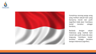 Contohnya seorang warga asing
yang melihat sebuah kain yang
berwarna merah dan putih
(signifier) tidak akan ‘membaca
tanda’ tersebut sebagai
bendera,
Berbeda dengan rakyat
Indonesia yang melihat kain
merah dan putih maka dia akan
langsung ‘membaca tanda’
tersebut sebagai bendera
bangsa Indonesia (signifier).
 