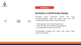Semiotics in Multimedia Design
Semiotika dalam multimedia dimana kita harus
mempertimbangkan tanda dan symbol yang akan anda
sertakan dalam desain aplikasi multimedia anda.
• Berfungsi juga untuk mewakili objek nyata
• Berfungsi juga untuk mewakili fungsi pengguna
• Dan juga dapat mewakili suasana hati
Pertimbangkan berbagai jenis media: Teks, Audio, Video,
Animasi dan Gambar.
Semiotics
 