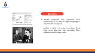 • Sebuah storyboard akan digunakan untuk
mewakili urutan dari adegan yang dilalui pengguna
dalam multimedia aplikasi.
• Analisis semiotic membantu menentukan tanda
atau symbol apa yang akan digunakan dalam
aplikasi melalui berbagai media.
Summary
 
