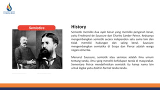 History
Semiotik memiliki dua ayah besar yang memiliki pengaruh besar,
yaitu Fredinand de Saussure dan Charles Sander Peirce. Keduanya
mengembangkan semiotik secara independen satu sama lain dan
tidak memiliki hubungan dan saling kenal. Saussure
mengembangkan semiotika di Eropa dan Pierce adalah warga
negara Amerika.
Menurut Saussure, semiotik atau semiose adalah ilmu umum
tentang tanda, ilmu yang meneliti kehidupan tanda di masyarakat.
Sementara Peirce mendefinisikan semiotik itu hanya nama lain
untuk logika yaitu doktrin formal tanda-tanda.
Charles Sanders Peirce
Ferdinand De Saussure
Semiotics
 