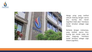 Warga asing yang melihat
sebuah Gedung dengan warna
biru, kuning dan merah
(signifier) tidak akan ‘membaca
tanda’ tersebut sebagai Logo
Stikom.
Berbeda dengan mahasiswa,
yang melihat warna biru,
kuning dan merah maka dia
akan langsung ‘membaca
tanda’ tersebut sebagai Logo
Stikom (signifier).
 