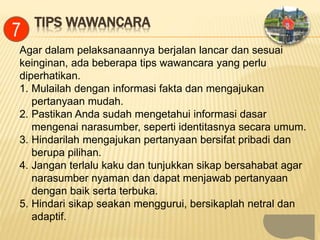 TIPS WAWANCARA
Agar dalam pelaksanaannya berjalan lancar dan sesuai
keinginan, ada beberapa tips wawancara yang perlu
diperhatikan.
1. Mulailah dengan informasi fakta dan mengajukan
pertanyaan mudah.
2. Pastikan Anda sudah mengetahui informasi dasar
mengenai narasumber, seperti identitasnya secara umum.
3. Hindarilah mengajukan pertanyaan bersifat pribadi dan
berupa pilihan.
4. Jangan terlalu kaku dan tunjukkan sikap bersahabat agar
narasumber nyaman dan dapat menjawab pertanyaan
dengan baik serta terbuka.
5. Hindari sikap seakan menggurui, bersikaplah netral dan
adaptif.
7
 