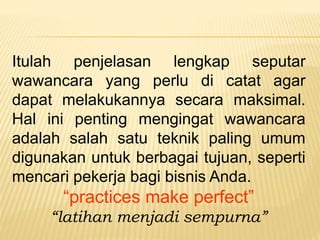 Itulah penjelasan lengkap seputar
wawancara yang perlu di catat agar
dapat melakukannya secara maksimal.
Hal ini penting mengingat wawancara
adalah salah satu teknik paling umum
digunakan untuk berbagai tujuan, seperti
mencari pekerja bagi bisnis Anda.
“practices make perfect”
“latihan menjadi sempurna”
 