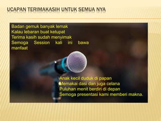 UCAPAN TERIMAKASIH UNTUK SEMUA NYA
Buah nanas buah ceri
Dicampur gula enak sekali
Cukup sekian pertemuan kali
ini
Semoga bisa bertemu lagi
kemudian hari.
Badan gemuk banyak lemak
Kalau lebaran buat ketupat
Terima kasih sudah menyimak
Semoga Session kali ini bawa
manfaat.
Anak kecil duduk di papan
Memakai dasi dan juga celana
Puluhan menit berdiri di depan
Semoga presentasi kami memberi makna.
.
 