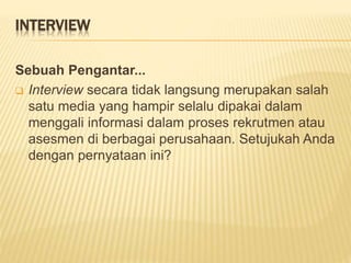INTERVIEW
Sebuah Pengantar...
 Interview secara tidak langsung merupakan salah
satu media yang hampir selalu dipakai dalam
menggali informasi dalam proses rekrutmen atau
asesmen di berbagai perusahaan. Setujukah Anda
dengan pernyataan ini?
 