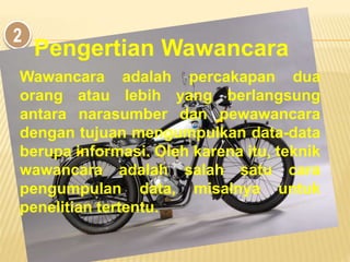 2
Wawancara adalah percakapan dua
orang atau lebih yang berlangsung
antara narasumber dan pewawancara
dengan tujuan mengumpulkan data-data
berupa informasi. Oleh karena itu, teknik
wawancara adalah salah satu cara
pengumpulan data, misalnya untuk
penelitian tertentu.
Pengertian Wawancara
 