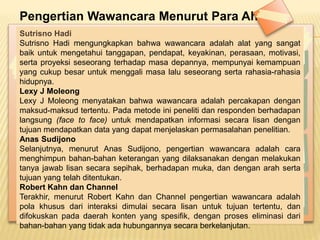 Pengertian Wawancara Menurut Para Ahli
Sutrisno Hadi
Sutrisno Hadi mengungkapkan bahwa wawancara adalah alat yang sangat
baik untuk mengetahui tanggapan, pendapat, keyakinan, perasaan, motivasi,
serta proyeksi seseorang terhadap masa depannya, mempunyai kemampuan
yang cukup besar untuk menggali masa lalu seseorang serta rahasia-rahasia
hidupnya.
Lexy J Moleong
Lexy J Moleong menyatakan bahwa wawancara adalah percakapan dengan
maksud-maksud tertentu. Pada metode ini peneliti dan responden berhadapan
langsung (face to face) untuk mendapatkan informasi secara lisan dengan
tujuan mendapatkan data yang dapat menjelaskan permasalahan penelitian.
Anas Sudijono
Selanjutnya, menurut Anas Sudijono, pengertian wawancara adalah cara
menghimpun bahan-bahan keterangan yang dilaksanakan dengan melakukan
tanya jawab lisan secara sepihak, berhadapan muka, dan dengan arah serta
tujuan yang telah ditentukan.
Robert Kahn dan Channel
Terakhir, menurut Robert Kahn dan Channel pengertian wawancara adalah
pola khusus dari interaksi dimulai secara lisan untuk tujuan tertentu, dan
difokuskan pada daerah konten yang spesifik, dengan proses eliminasi dari
bahan-bahan yang tidak ada hubungannya secara berkelanjutan.
 