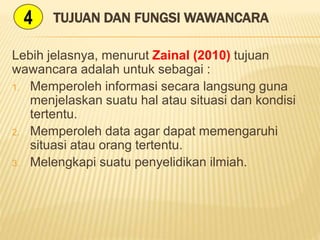 TUJUAN DAN FUNGSI WAWANCARA
Lebih jelasnya, menurut Zainal (2010) tujuan
wawancara adalah untuk sebagai :
1. Memperoleh informasi secara langsung guna
menjelaskan suatu hal atau situasi dan kondisi
tertentu.
2. Memperoleh data agar dapat memengaruhi
situasi atau orang tertentu.
3. Melengkapi suatu penyelidikan ilmiah.
4
 