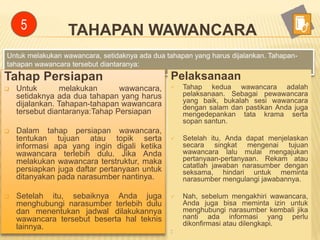 TAHAPAN WAWANCARA
Untuk melakukan wawancara, setidaknya ada dua tahapan yang harus dijalankan. Tahapan-
tahapan wawancara tersebut diantaranya:
Tahap Persiapan
 Untuk melakukan wawancara,
setidaknya ada dua tahapan yang harus
dijalankan. Tahapan-tahapan wawancara
tersebut diantaranya:Tahap Persiapan
 Dalam tahap persiapan wawancara,
tentukan tujuan atau topik serta
informasi apa yang ingin digali ketika
wawancara terlebih dulu. Jika Anda
melakukan wawancara terstruktur, maka
persiapkan juga daftar pertanyaan untuk
ditanyakan pada narasumber nantinya.
 Setelah itu, sebaiknya Anda juga
menghubungi narasumber terlebih dulu
dan menentukan jadwal dilakukannya
wawancara tersebut beserta hal teknis
lainnya.
Pelaksanaan
 Tahap kedua wawancara adalah
pelaksanaan. Sebagai pewawancara
yang baik, bukalah sesi wawancara
dengan salam dan pastikan Anda juga
mengedepankan tata krama serta
sopan santun.
 Setelah itu, Anda dapat menjelaskan
secara singkat mengenai tujuan
wawancara lalu mulai mengajukan
pertanyaan-pertanyaan. Rekam atau
catatlah jawaban narasumber dengan
seksama, hindari untuk meminta
narasumber mengulangi jawabannya.
 Nah, sebelum mengakhiri wawancara,
Anda juga bisa meminta izin untuk
menghubungi narasumber kembali jika
nanti ada informasi yang perlu
dikonfirmasi atau dilengkapi.
:
5
 