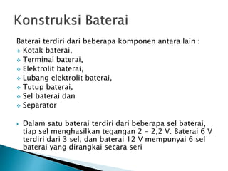Baterai terdiri dari beberapa komponen antara lain :
 Kotak baterai,
 Terminal baterai,
 Elektrolit baterai,
 Lubang elektrolit baterai,
 Tutup baterai,
 Sel baterai dan
 Separator
 Dalam satu baterai terdiri dari beberapa sel baterai,
tiap sel menghasilkan tegangan 2 - 2,2 V. Baterai 6 V
terdiri dari 3 sel, dan baterai 12 V mempunyai 6 sel
baterai yang dirangkai secara seri
 