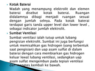  Kotak Baterai
Wadah yang menampung elektrolit dan elemen
baterai disebut kotak baterai. Ruangan
didalamnya dibagi menjadi ruangan sesuai
dengan jumlah selnya. Pada kotak baterai
terdapat garis tanda upper level dan lower level ,
sebagai indicator jumlah elektrolit.
 Sumbat Ventilasi
Sumbat ventilasi ialah tutup untuk lubang
pengisian elektrolit. Sumbat ini juga berfungsi
untuk memisahkan gas hidrogen (yang terbentuk
saat pengisian) dan uap asam sulfat di dalam
baterai dengan cara membiarkan gas hidrogen
keluar lewat lubang ventilasi, sedangkan uap
asam sulfat mengembun pada tepian ventilasi
dan menetes kembali ke bawah.
 