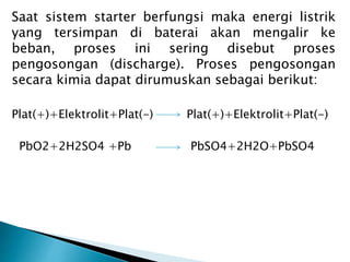 Saat sistem starter berfungsi maka energi listrik
yang tersimpan di baterai akan mengalir ke
beban, proses ini sering disebut proses
pengosongan (discharge). Proses pengosongan
secara kimia dapat dirumuskan sebagai berikut:
Plat(+)+Elektrolit+Plat(-) Plat(+)+Elektrolit+Plat(-)
PbO2+2H2SO4 +Pb PbSO4+2H2O+PbSO4
 