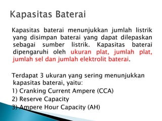 Kapasitas baterai menunjukkan jumlah listrik
yang disimpan baterai yang dapat dilepaskan
sebagai sumber listrik. Kapasitas baterai
dipengaruhi oleh ukuran plat, jumlah plat,
jumlah sel dan jumlah elektrolit baterai.
Terdapat 3 ukuran yang sering menunjukkan
kapasitas baterai, yaitu:
1) Cranking Current Ampere (CCA)
2) Reserve Capacity
3) Ampere Hour Capacity (AH)
 