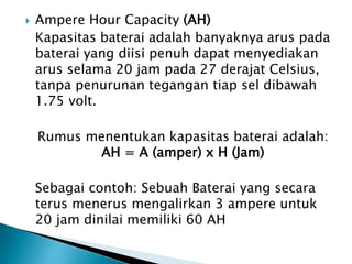  Ampere Hour Capacity (AH)
Kapasitas baterai adalah banyaknya arus pada
baterai yang diisi penuh dapat menyediakan
arus selama 20 jam pada 27 derajat Celsius,
tanpa penurunan tegangan tiap sel dibawah
1.75 volt.
Rumus menentukan kapasitas baterai adalah:
AH = A (amper) x H (Jam)
Sebagai contoh: Sebuah Baterai yang secara
terus menerus mengalirkan 3 ampere untuk
20 jam dinilai memiliki 60 AH
 