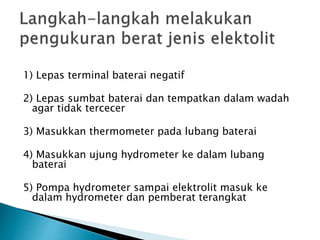1) Lepas terminal baterai negatif
2) Lepas sumbat baterai dan tempatkan dalam wadah
agar tidak tercecer
3) Masukkan thermometer pada lubang baterai
4) Masukkan ujung hydrometer ke dalam lubang
baterai
5) Pompa hydrometer sampai elektrolit masuk ke
dalam hydrometer dan pemberat terangkat
 
