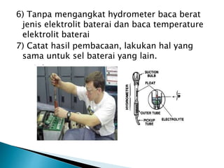 6) Tanpa mengangkat hydrometer baca berat
jenis elektrolit baterai dan baca temperature
elektrolit baterai
7) Catat hasil pembacaan, lakukan hal yang
sama untuk sel baterai yang lain.
 