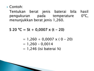  Contoh:
Tentukan berat jenis baterai bila hasil
pengukuran pada temperature 0ºC,
menunjukkan berat jenis 1,260.
S 20 ºC = St + 0,0007 x (t - 20)
= 1,260 + 0,0007 x ( 0 – 20)
= 1,260 – 0,0014
= 1,246 (isi baterai ¾)
 