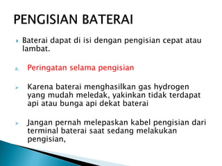  Baterai dapat di isi dengan pengisian cepat atau
lambat.
a. Peringatan selama pengisian
 Karena baterai menghasilkan gas hydrogen
yang mudah meledak, yakinkan tidak terdapat
api atau bunga api dekat baterai
 Jangan pernah melepaskan kabel pengisian dari
terminal baterai saat sedang melakukan
pengisian,
 