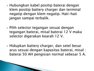  Hubungkan kabel positip baterai dengan
klem positip battery charger dan terminal
negatip dengan klem negatip. Hati-hati
jangan sampai terbalik.
 Pilih selector tegangan sesuai dengan
tegangan baterai, misal baterai 12 V maka
selector digerakan kearah 12 V.
 Hidupkan battery charger, dan setel besar
arus sesuai dengan kapasitas baterai, misal :
baterai 50 AH pengisian normal sebesar 5 A.
 