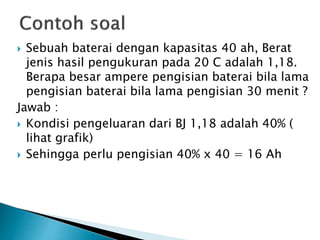  Sebuah baterai dengan kapasitas 40 ah, Berat
jenis hasil pengukuran pada 20 C adalah 1,18.
Berapa besar ampere pengisian baterai bila lama
pengisian baterai bila lama pengisian 30 menit ?
Jawab :
 Kondisi pengeluaran dari BJ 1,18 adalah 40% (
lihat grafik)
 Sehingga perlu pengisian 40% x 40 = 16 Ah
 
