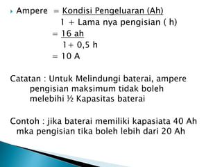  Ampere = Kondisi Pengeluaran (Ah)
1 + Lama nya pengisian ( h)
= 16 ah
1+ 0,5 h
= 10 A
Catatan : Untuk Melindungi baterai, ampere
pengisian maksimum tidak boleh
melebihi ½ Kapasitas baterai
Contoh : jika baterai memiliki kapasiata 40 Ah
mka pengisian tika boleh lebih dari 20 Ah
 