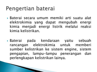 Baterai secara umum memiki arti suatu alat
elektrokimia yang dapat mengubah energi
kimia menjadi energi listrik melalui reaksi
kimia kelistrikan.
 Baterai pada kendaraan yaitu sebuah
rancangan elektrokimia untuk memberi
sumber kelistrikan ke sistem engine, sistem
pengapian, lampu-lampu penerangan dan
perlengkapan kelistrikan lainya.
 