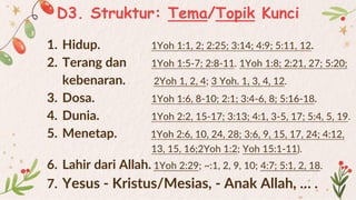 D3. Struktur: Tema/Topik Kunci
1. Hidup. 1Yoh 1:1, 2; 2:25; 3:14; 4:9; 5:11, 12.
2. Terang dan 1Yoh 1:5-7; 2:8-11. 1Yoh 1:8; 2:21, 27; 5:20;
kebenaran. 2Yoh 1, 2, 4; 3 Yoh. 1, 3, 4, 12.
3. Dosa. 1Yoh 1:6, 8-10; 2:1; 3:4-6, 8; 5:16-18.
4. Dunia. 1Yoh 2:2, 15-17; 3:13; 4:1, 3-5, 17; 5:4, 5, 19.
5. Menetap. 1Yoh 2:6, 10, 24, 28; 3:6, 9, 15, 17, 24; 4:12,
13, 15, 16;2Yoh 1:2; Yoh 15:1-11).
6. Lahir dari Allah. 1Yoh 2:29; ~:1, 2, 9, 10; 4:7; 5:1, 2, 18.
7. Yesus - Kristus/Mesias, - Anak Allah, … .
 