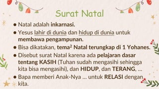 ● Natal adalah inkarnasi.
● Yesus lahir di dunia dan hidup di dunia untuk
membawa pengampunan.
● Bisa dikatakan, tema2 Natal terungkap di 1 Yohanes.
● Disebut surat Natal karena ada pelajaran dasar
tentang KASIH (Tuhan sudah mengasihi sehingga
kita bisa mengasihi), dan HIDUP, dan TERANG, …
● Bapa memberi Anak-Nya … untuk RELASI dengan
kita.
Surat Natal
 