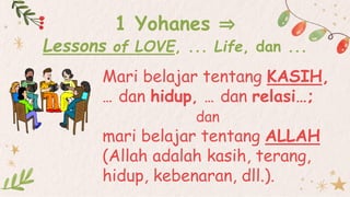 Mari belajar tentang KASIH,
… dan hidup, … dan relasi…;
dan
mari belajar tentang ALLAH
(Allah adalah kasih, terang,
hidup, kebenaran, dll.).
1 Yohanes ⇒
Lessons of LOVE, ... Life, dan ...
 