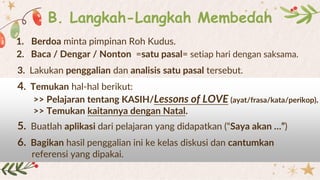 B. Langkah-Langkah Membedah
2. Baca / Dengar / Nonton =satu pasal= setiap hari dengan saksama.
3. Lakukan penggalian dan analisis satu pasal tersebut.
4. Temukan hal-hal berikut:
>> Pelajaran tentang KASIH/Lessons of LOVE (ayat/frasa/kata/perikop).
>> Temukan kaitannya dengan Natal.
5. Buatlah aplikasi dari pelajaran yang didapatkan (“Saya akan …”)
1. Berdoa minta pimpinan Roh Kudus.
6. Bagikan hasil penggalian ini ke kelas diskusi dan cantumkan
referensi yang dipakai.
 