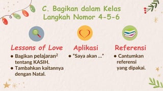 C. Bagikan dalam Kelas
Langkah Nomor 4-5-6
● Bagikan pelajaran2
tentang KASIH.
● Tambahkan kaitannya
dengan Natal.
● “Saya akan …”
Lessons of Love Aplikasi
● Cantumkan
referensi
yang dipakai.
Referensi
 