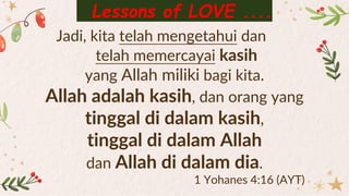 Jadi, kita telah mengetahui dan
telah memercayai kasih
yang Allah miliki bagi kita.
Allah adalah kasih, dan orang yang
tinggal di dalam kasih,
tinggal di dalam Allah
dan Allah di dalam dia.
1 Yohanes 4:16 (AYT)
Lessons of LOVE ....
 