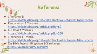Referensi
● 1 Yohanes 1:
https://alkitab.sabda.org/bible.php?book=62&chapter=1&tab=pedia
● Pendahuluan 1 Yohanes:
https://alkitab.sabda.org/article.php?id=62
● Ciri Khas 1 Yohanes:
https://alkitab.sabda.org/article.php?id=260
● 1 Yohanes 1 - Media:
https://alkitab.sabda.org/bible.php?book=62&chapter=1&tab=media
● The Bible Project - Ringkasan 1-3 Yohanes:
https://youtu.be/UW7gulPRS9s
 