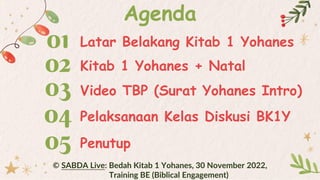 01 Latar Belakang Kitab 1 Yohanes
Agenda
02 Kitab 1 Yohanes + Natal
Video TBP (Surat Yohanes Intro)
03
04 Pelaksanaan Kelas Diskusi BK1Y
05 Penutup
© SABDA Live: Bedah Kitab 1 Yohanes, 30 November 2022,
Training BE (Biblical Engagement)
 