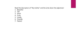 Read the description of “My mother” and the write down the adjectives!
1. Beautiful
2. Tall
3. Short
4. Curly
5. Lovely
6. Friendly
7. Patient
 