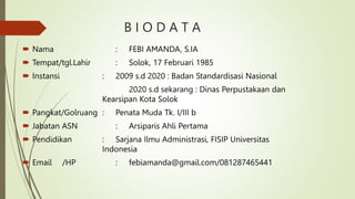 B I O D A T A
 Nama : FEBI AMANDA, S.IA
 Tempat/tgl.Lahir : Solok, 17 Februari 1985
 Instansi : 2009 s.d 2020 : Badan Standardisasi Nasional
2020 s.d sekarang : Dinas Perpustakaan dan
Kearsipan Kota Solok
 Pangkat/Golruang : Penata Muda Tk. I/III b
 Jabatan ASN : Arsiparis Ahli Pertama
 Pendidikan : Sarjana Ilmu Administrasi, FISIP Universitas
Indonesia
 Email /HP : febiamanda@gmail.com/081287465441
 