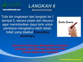 LANGKAH 6
Executive Summary
ferry.koto@adnfinansia.com
Tulis lah ringkasan dari langkah ke 1
sampai 5, secara padat dan disusun
agar menimbulkan daya tarik untuk
pembaca mengetahui lebih detail.
Inilah yang disebut Executive
Summary
Executive Summary ditempatkan di bagian
terdepan dari Dokumen Business Plan
Cukup dalam satu halaman
 
