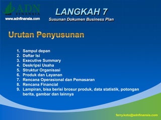 LANGKAH 7
Susunan Dokumen Business Plan
ferry.koto@adnfinansia.com
1. Sampul depan
2. Daftar Isi
3. Executive Summary
4. Deskripsi Usaha
5. Struktur Organisasi
6. Produk dan Layanan
7. Rencana Operasional dan Pemasaran
8. Rencana Financial
9. Lampiran, bisa berisi brosur produk, data statistik, potongan
berita, gambar dan lainnya
 