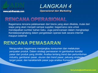 LANGKAH 4
Operasional dan Marketing
ferry.koto@adnfinansia.com
Bagaimana rencana pelaksanaan dari bisnis yang akan dikelola, mulai dari
siapa yang akan menjadi sampai supplier, bagaimana cara untuk
mendapatkan sumber bahan baku. Juga perencanaan dalam menghadapi
Kendala/penghalang dalam pengelolaan operasi baik secara internal
maupun external
Menguraikan bagaimana menjangkau konsumen dan melakukan
penjualan produk. Dalam strategi pemasaran ini gambarkan kondisi
pasar dari produk yang dimiliki. Analisa tentang trend dan pertumbuhan
industry, gambaran pasar, ukuran dan trend pasar, peluang strategis,
target pasar, dan karakteristik pasar juga analisa Kompetitor
 
