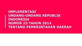 IMPLEMENTASI
UNDANG-UNDANG REPUBLIK
INDONESIA
NOMOR 23 TAHUN 2014
TENTANG PEMERINTAHAN DAERAH
 