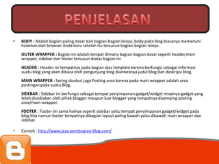 Penjelasan
•   BODY : Adalah bagian paling dasar dari bagian-bagian lainya, body pada blog biasanya memenuhi
    halaman dari browser Anda baru setelah itu tersusun bagian-bagian lainya.
    OUTER WRAPPER : Bagian ini adalah tempat dimana bagian-bagian dasar seperti header,main
    wrapper, sidebar dan footer tersusun diatas bagian ini
    HEADER : Header ini tempatnya pada bagian atas template karena berfungsi sebagai informasi
    suatu blog yang akan dibaca oleh pengunjung blog diantaranya judul blog dan deskripsi blog.
    MAIN WRAPPER : Sering disebut juga Posting area karena pada main wrapper adalah area
    postingan pada suatu Blog.
    SIDEBAR : Sidebar ini berfungsi sebagai tempat penyimpanan gadget/widget misalnya gadget yang
    telah disediakan oleh pihak blogger maupun luar blogger yang tempatnya disamping posting
    area/main wrapper.
    FOOTER : Footer ini sama halnya seperti sidebar yaitu tempat penyimpanan gadget/widget pada
    blog kita namun footer tempatnya dibagian layout paling bawah yaitu dibawah main wrapper dan
    sidebar.

•   Contoh : http://www.jasa-pembuatan-blog.com/
 