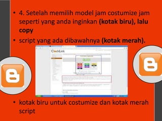 • 4. Setelah memilih model jam costumize jam
  seperti yang anda inginkan (kotak biru), lalu
  copy
• script yang ada dibawahnya (kotak merah).




• kotak biru untuk costumize dan kotak merah
  script
 