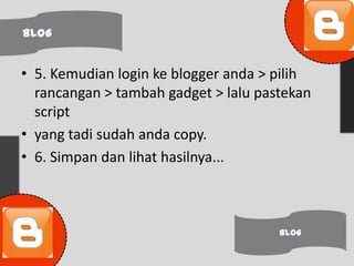 • 5. Kemudian login ke blogger anda > pilih
  rancangan > tambah gadget > lalu pastekan
  script
• yang tadi sudah anda copy.
• 6. Simpan dan lihat hasilnya...
 